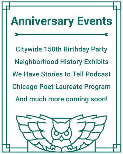 Anniversary Events: Citywide 150th Birthday Party, Neighborhood History Exhibits, We Have Stories to Tell Podcast, Chicago Poet Laureate Program, And much more coming soon!